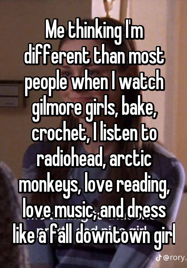 Me thinking I'm different than most people when I watch gilmore girls, bake, crochet, I listen to radiohead, arctic monkeys, love reading, love music, and dress like a fall downtown girl