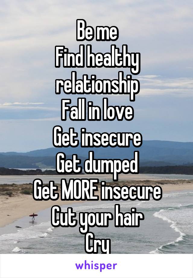 Be me
Find healthy relationship
Fall in love
Get insecure
Get dumped
Get MORE insecure
Cut your hair
Cry