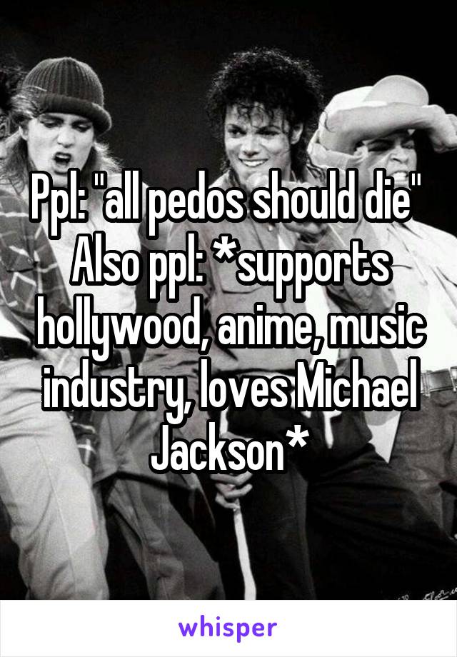 Ppl: "all pedos should die" 
Also ppl: *supports hollywood, anime, music industry, loves Michael Jackson*