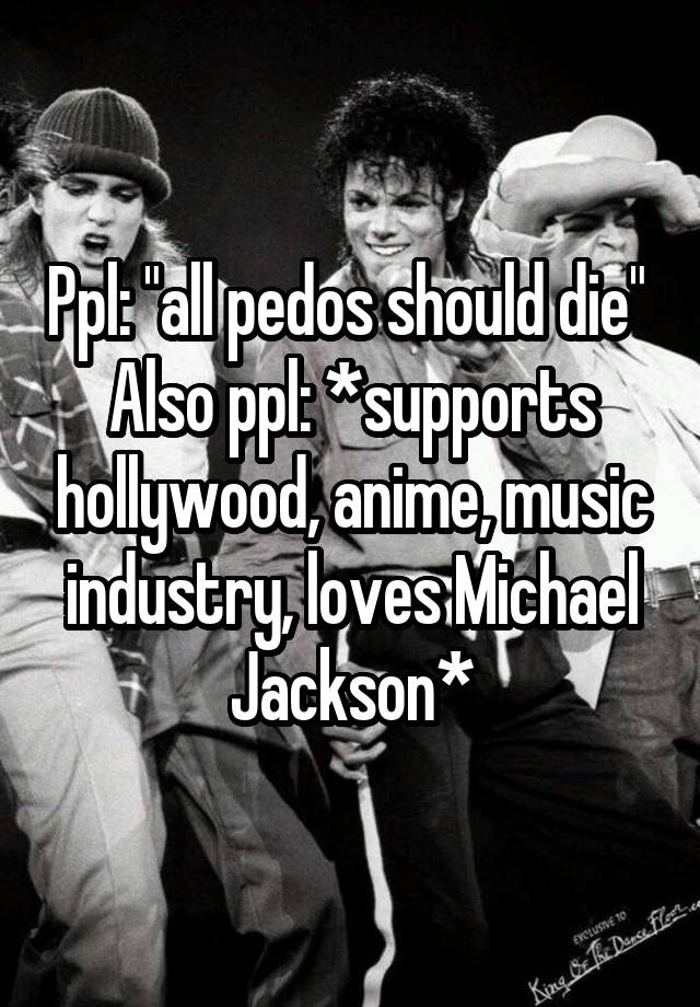 Ppl: "all pedos should die" 
Also ppl: *supports hollywood, anime, music industry, loves Michael Jackson*