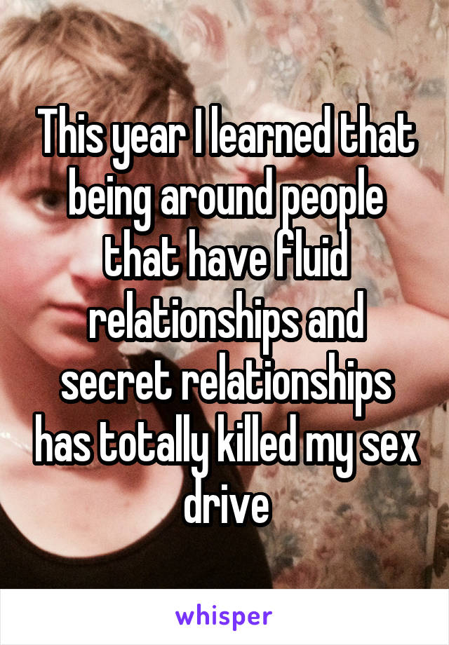 This year I learned that being around people that have fluid relationships and secret relationships has totally killed my sex drive