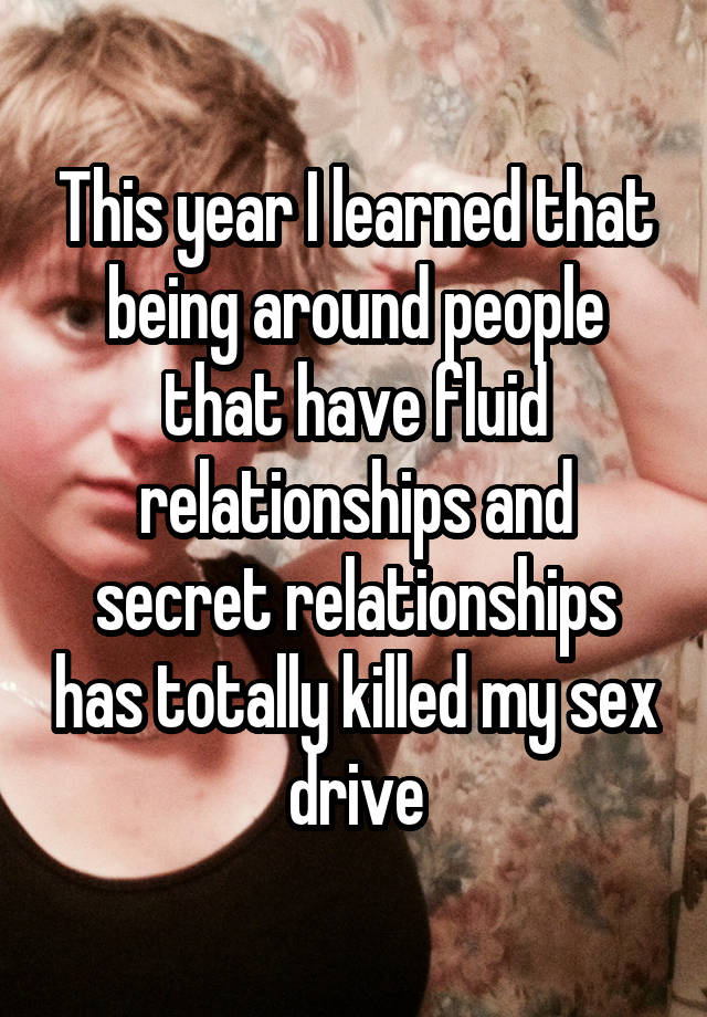 This year I learned that being around people that have fluid relationships and secret relationships has totally killed my sex drive