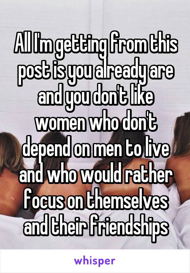 All I'm getting from this post is you already are and you don't like women who don't depend on men to live and who would rather focus on themselves and their friendships