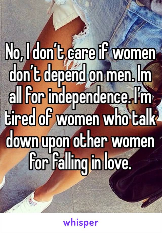 No, I don’t care if women don’t depend on men. Im all for independence. I’m tired of women who talk down upon other women for falling in love. 