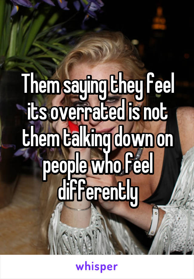 Them saying they feel its overrated is not them talking down on people who feel differently