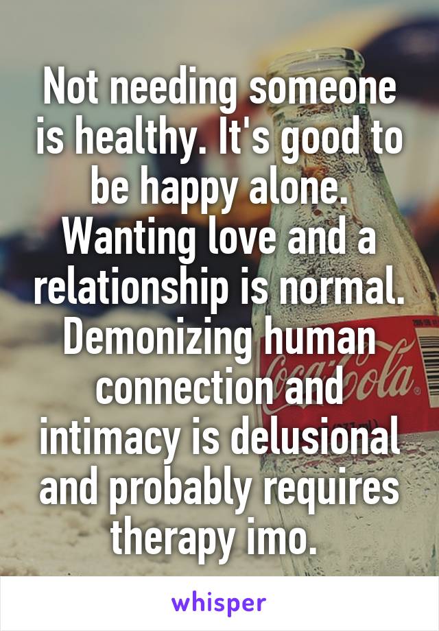 Not needing someone is healthy. It's good to be happy alone. Wanting love and a relationship is normal. Demonizing human connection and intimacy is delusional and probably requires therapy imo. 