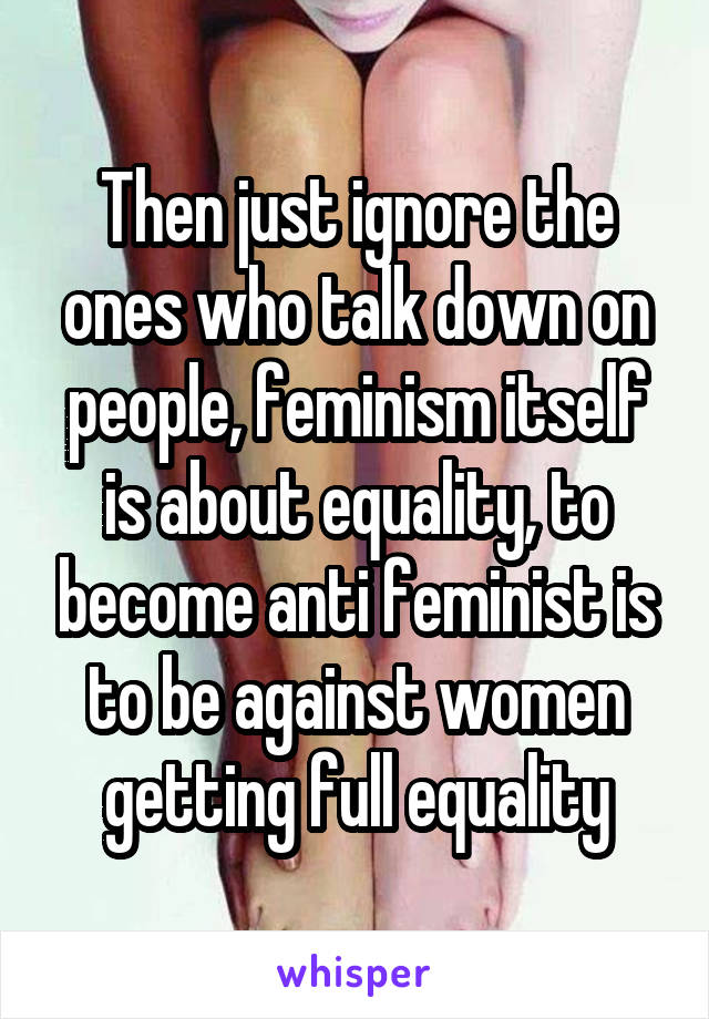 Then just ignore the ones who talk down on people, feminism itself is about equality, to become anti feminist is to be against women getting full equality