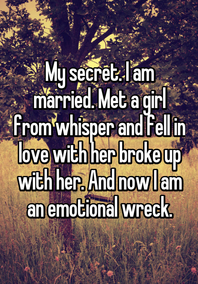 My secret. I am married. Met a girl from whisper and fell in love with her broke up with her. And now I am an emotional wreck.