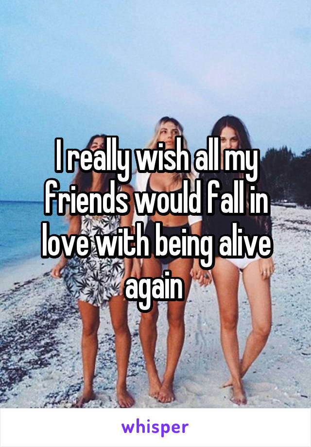 I really wish all my friends would fall in love with being alive again 