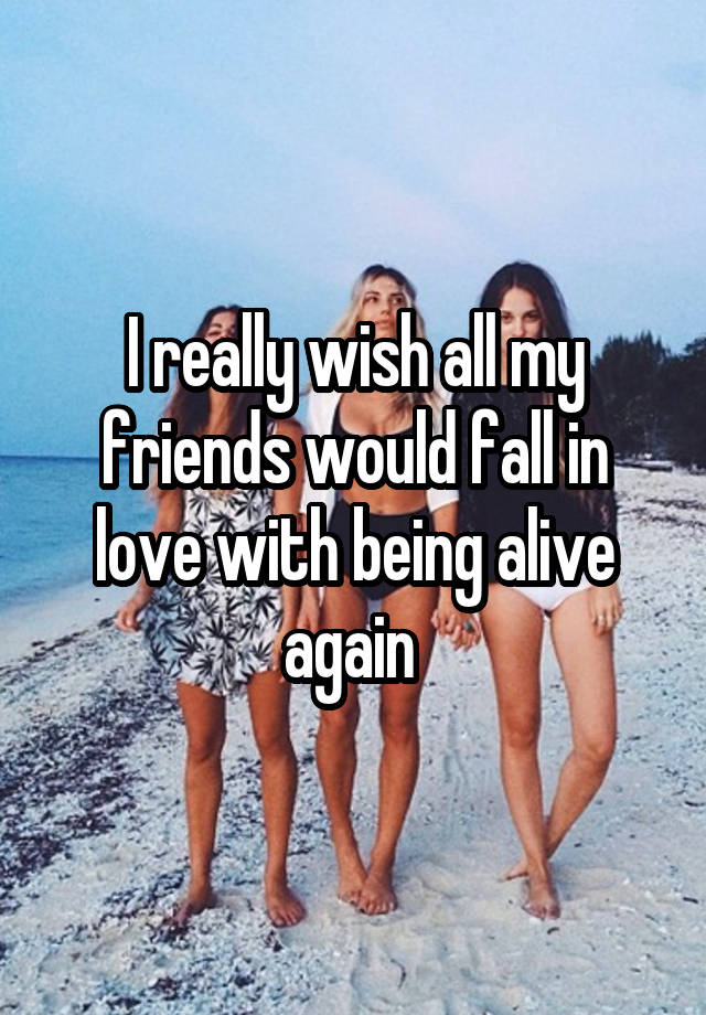 I really wish all my friends would fall in love with being alive again 