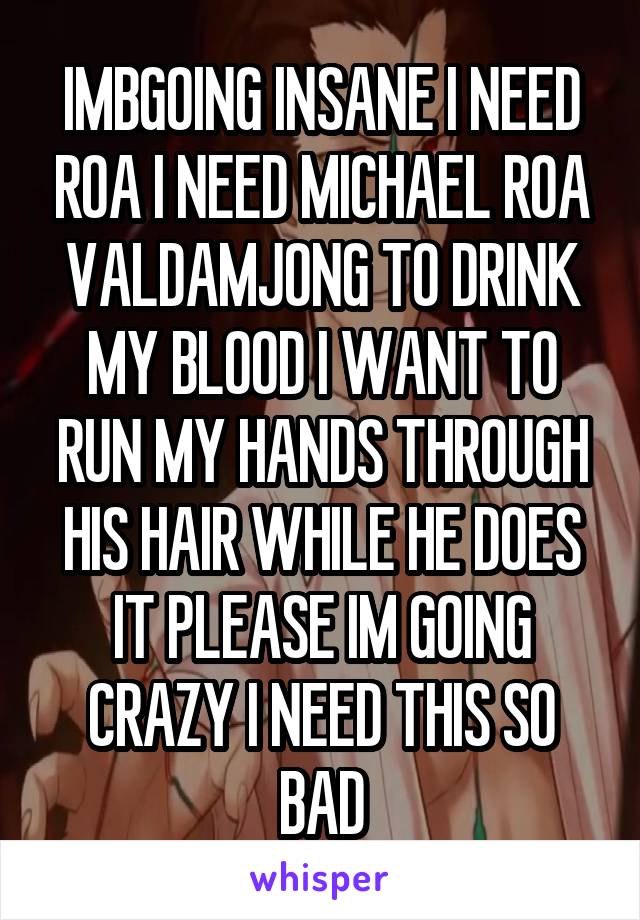 IMBGOING INSANE I NEED ROA I NEED MICHAEL ROA VALDAMJONG TO DRINK MY BLOOD I WANT TO RUN MY HANDS THROUGH HIS HAIR WHILE HE DOES IT PLEASE IM GOING CRAZY I NEED THIS SO BAD