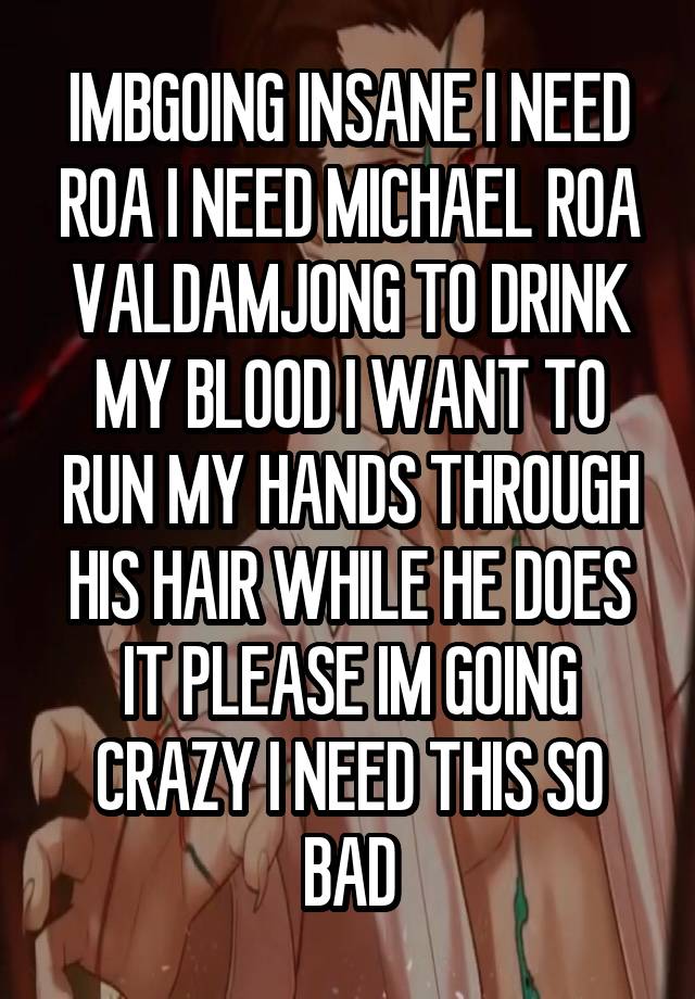 IMBGOING INSANE I NEED ROA I NEED MICHAEL ROA VALDAMJONG TO DRINK MY BLOOD I WANT TO RUN MY HANDS THROUGH HIS HAIR WHILE HE DOES IT PLEASE IM GOING CRAZY I NEED THIS SO BAD