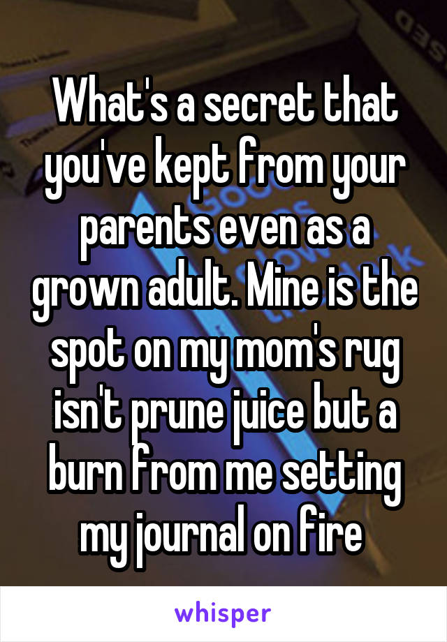 What's a secret that you've kept from your parents even as a grown adult. Mine is the spot on my mom's rug isn't prune juice but a burn from me setting my journal on fire 