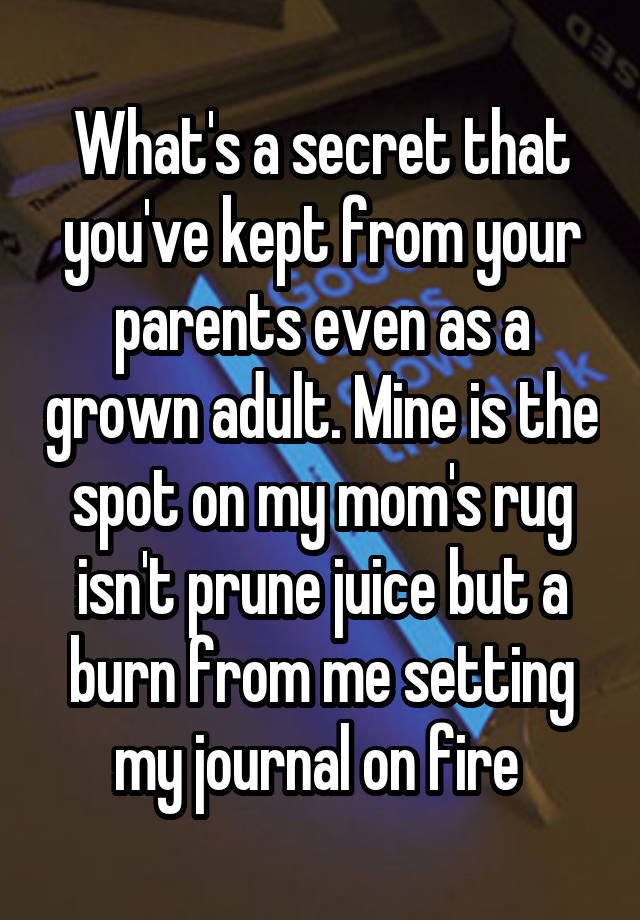 What's a secret that you've kept from your parents even as a grown adult. Mine is the spot on my mom's rug isn't prune juice but a burn from me setting my journal on fire 