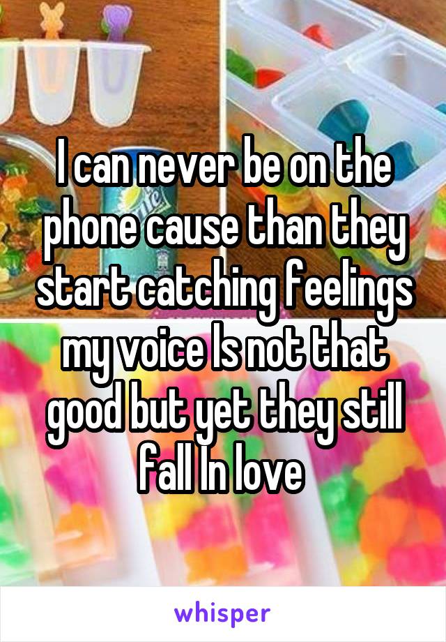 I can never be on the phone cause than they start catching feelings my voice Is not that good but yet they still fall In love 