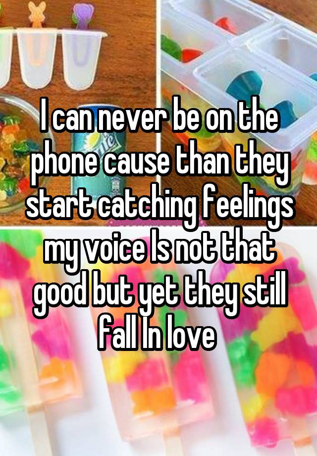 I can never be on the phone cause than they start catching feelings my voice Is not that good but yet they still fall In love 