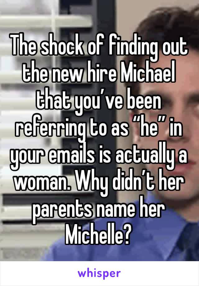 The shock of finding out the new hire Michael that you’ve been referring to as “he” in your emails is actually a woman. Why didn’t her parents name her Michelle?