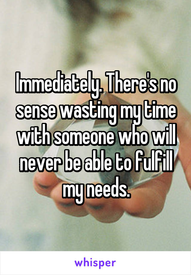 Immediately. There's no sense wasting my time with someone who will never be able to fulfill my needs.