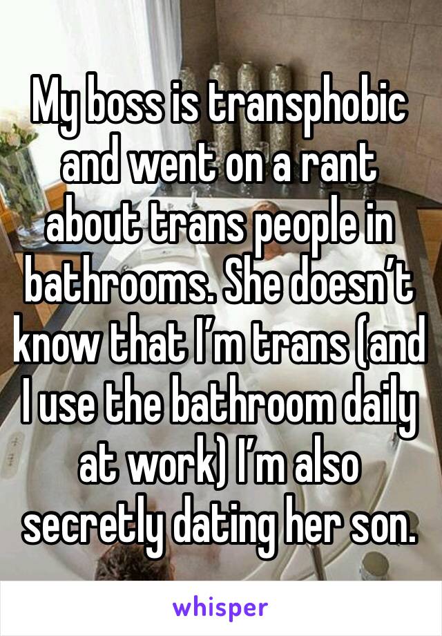 My boss is transphobic and went on a rant about trans people in bathrooms. She doesn’t know that I’m trans (and  I use the bathroom daily at work) I’m also secretly dating her son.