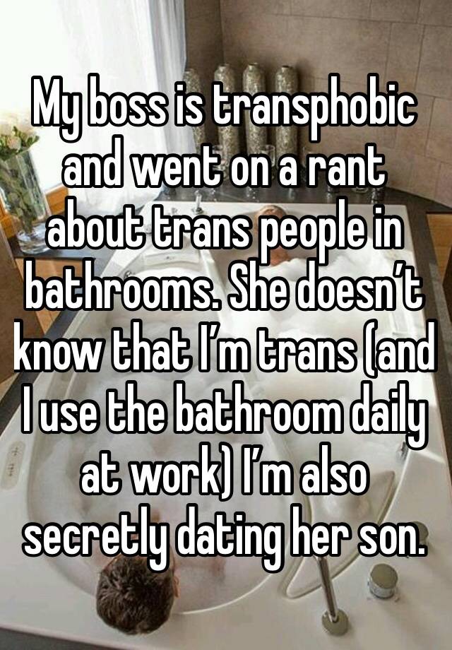 My boss is transphobic and went on a rant about trans people in bathrooms. She doesn’t know that I’m trans (and  I use the bathroom daily at work) I’m also secretly dating her son.