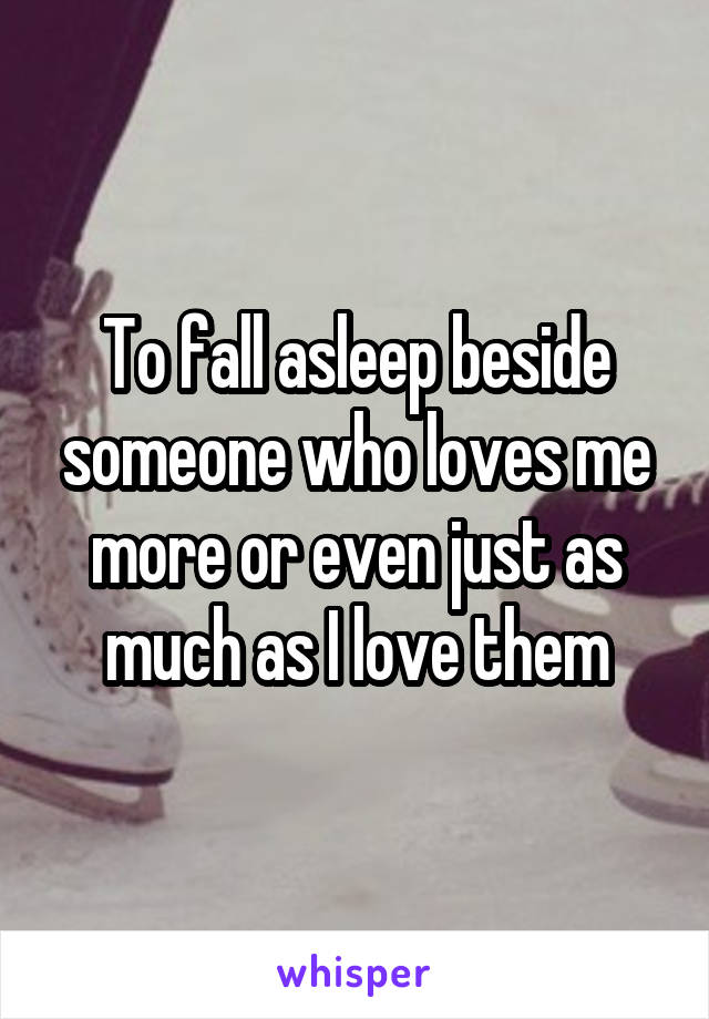 To fall asleep beside someone who loves me more or even just as much as I love them