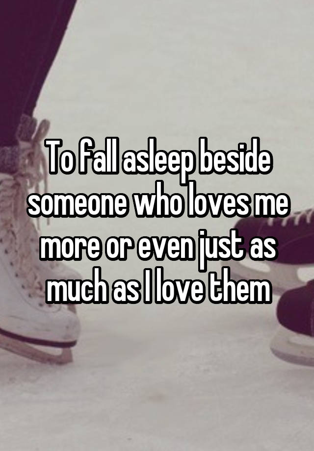 To fall asleep beside someone who loves me more or even just as much as I love them