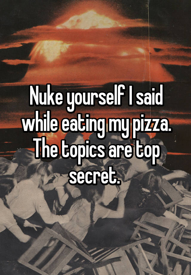 Nuke yourself I said while eating my pizza. The topics are top secret. 