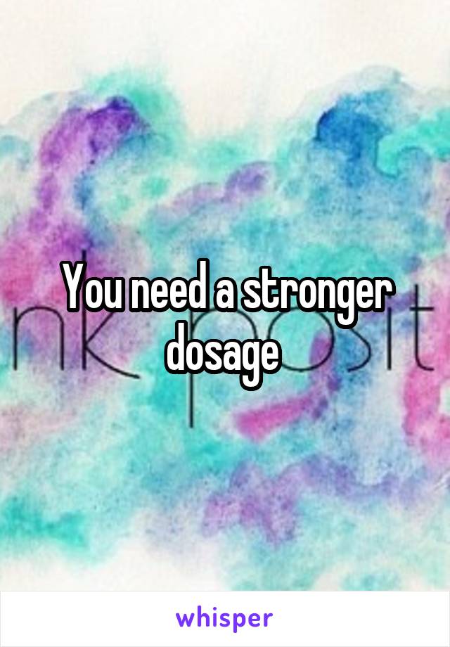 You need a stronger dosage 