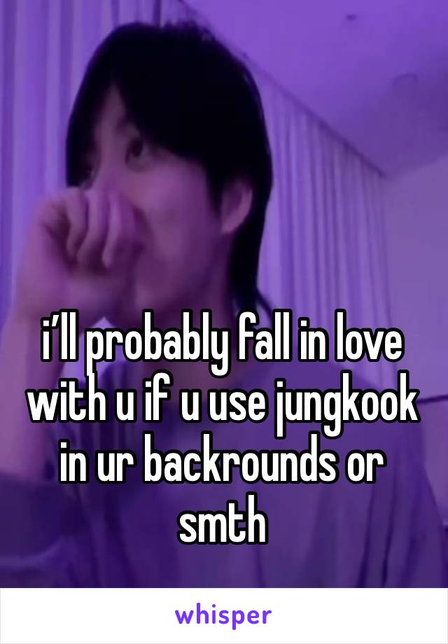 i’ll probably fall in love with u if u use jungkook in ur backrounds or smth