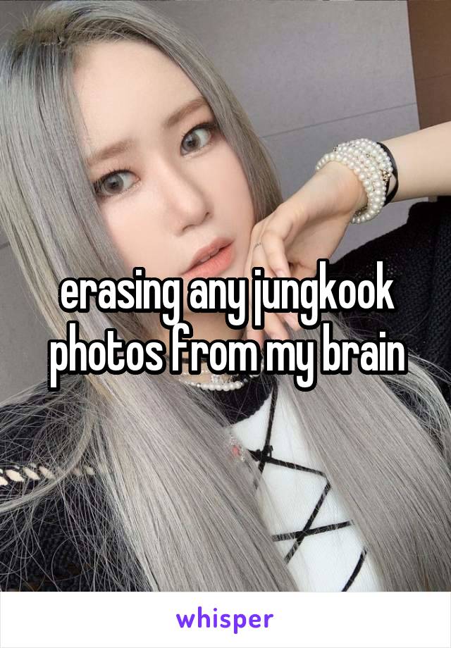 erasing any jungkook photos from my brain