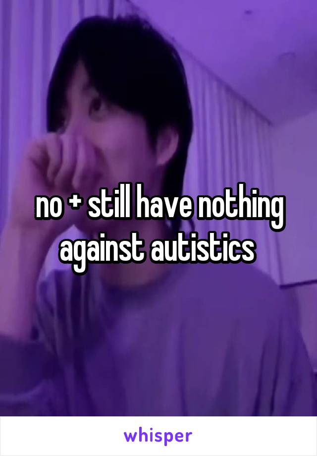 no + still have nothing against autistics 