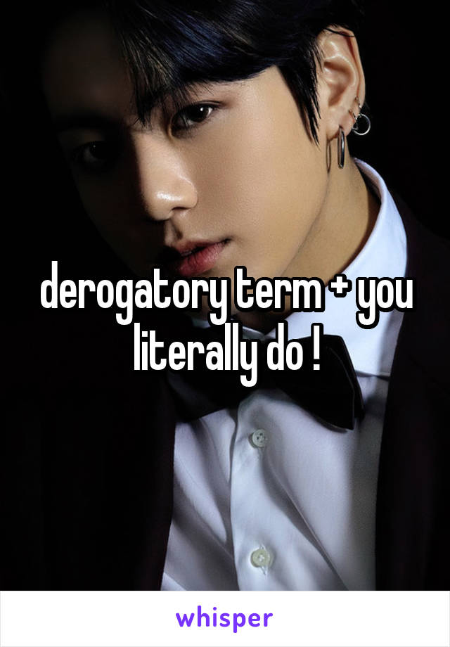 derogatory term + you literally do !