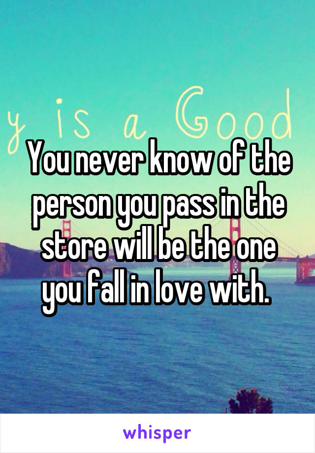 You never know of the person you pass in the store will be the one you fall in love with. 