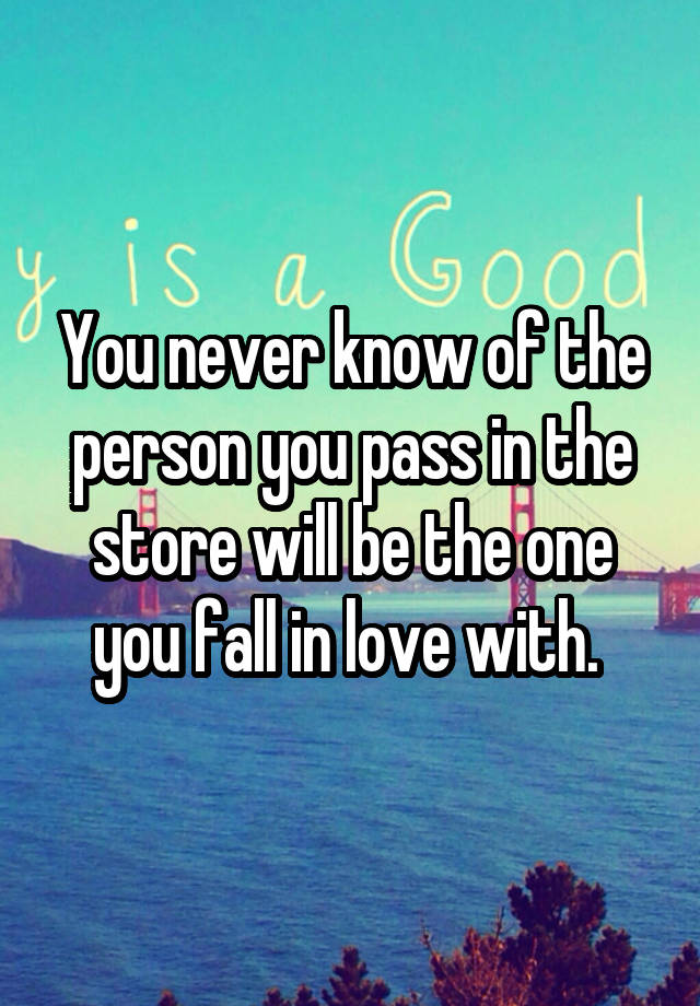 You never know of the person you pass in the store will be the one you fall in love with. 