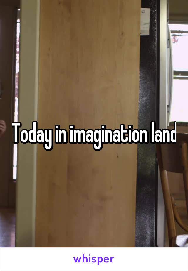 Today in imagination land