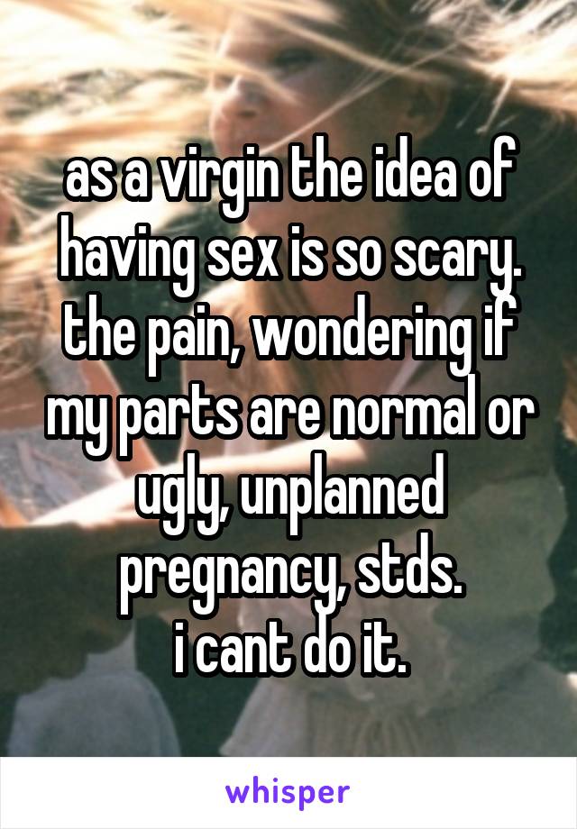 as a virgin the idea of having sex is so scary.
the pain, wondering if my parts are normal or ugly, unplanned pregnancy, stds.
i cant do it.