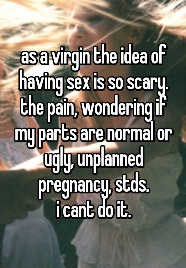 as a virgin the idea of having sex is so scary.
the pain, wondering if my parts are normal or ugly, unplanned pregnancy, stds.
i cant do it.