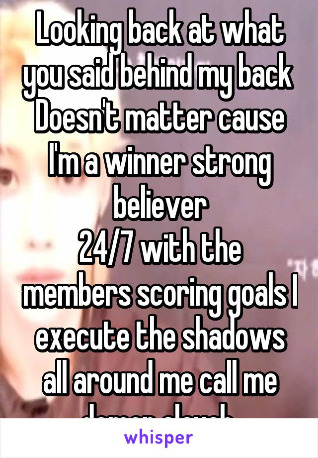 Looking back at what you said behind my back 
Doesn't matter cause I'm a winner strong believer
24/7 with the members scoring goals I execute the shadows all around me call me demon slayah 