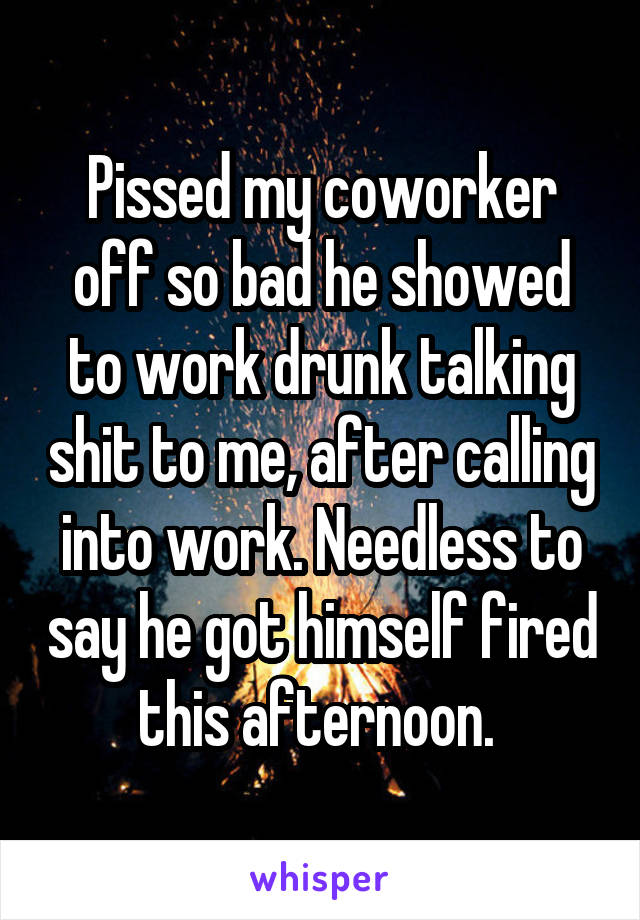 Pissed my coworker off so bad he showed to work drunk talking shit to me, after calling into work. Needless to say he got himself fired this afternoon. 