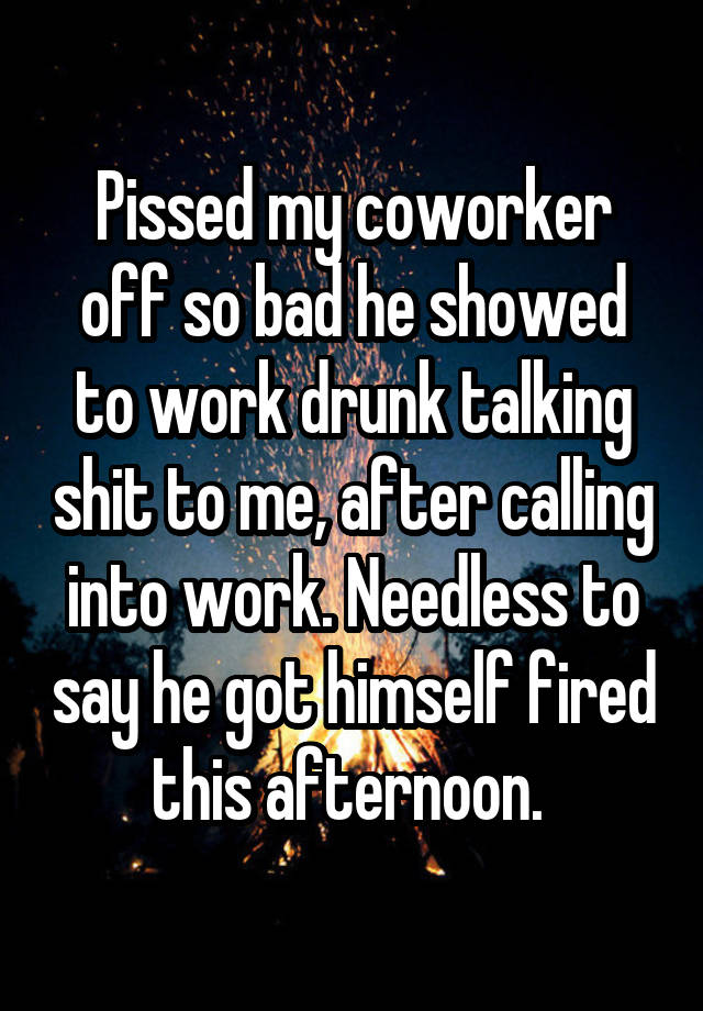 Pissed my coworker off so bad he showed to work drunk talking shit to me, after calling into work. Needless to say he got himself fired this afternoon. 