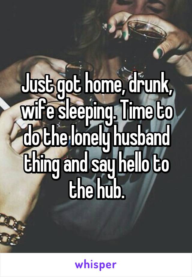 Just got home, drunk, wife sleeping. Time to do the lonely husband thing and say hello to the hub.