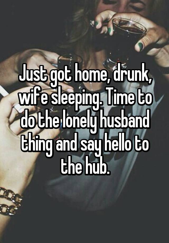 Just got home, drunk, wife sleeping. Time to do the lonely husband thing and say hello to the hub.