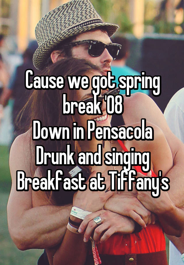 Cause we got spring break '08
Down in Pensacola
Drunk and singing Breakfast at Tiffany's