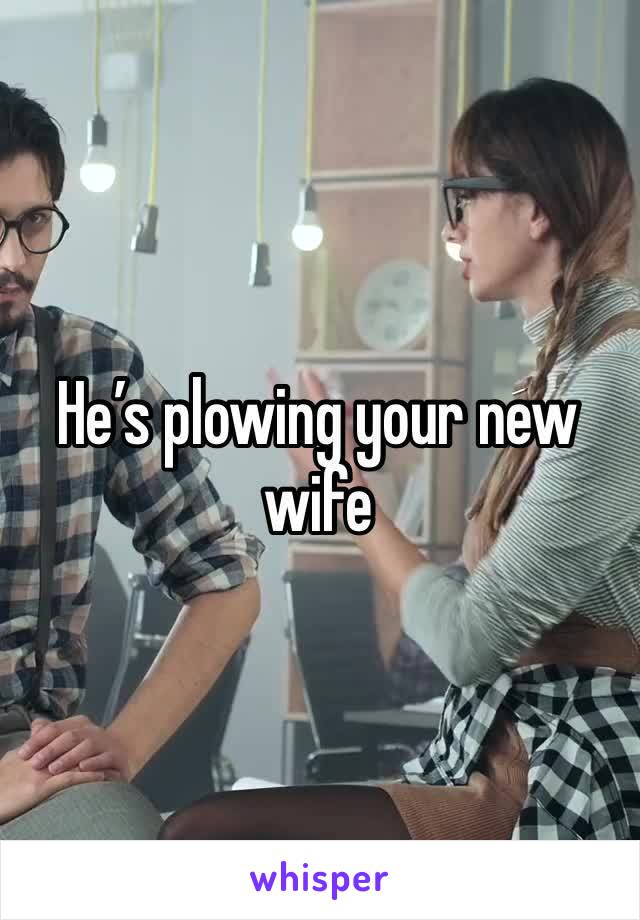 He’s plowing your new wife