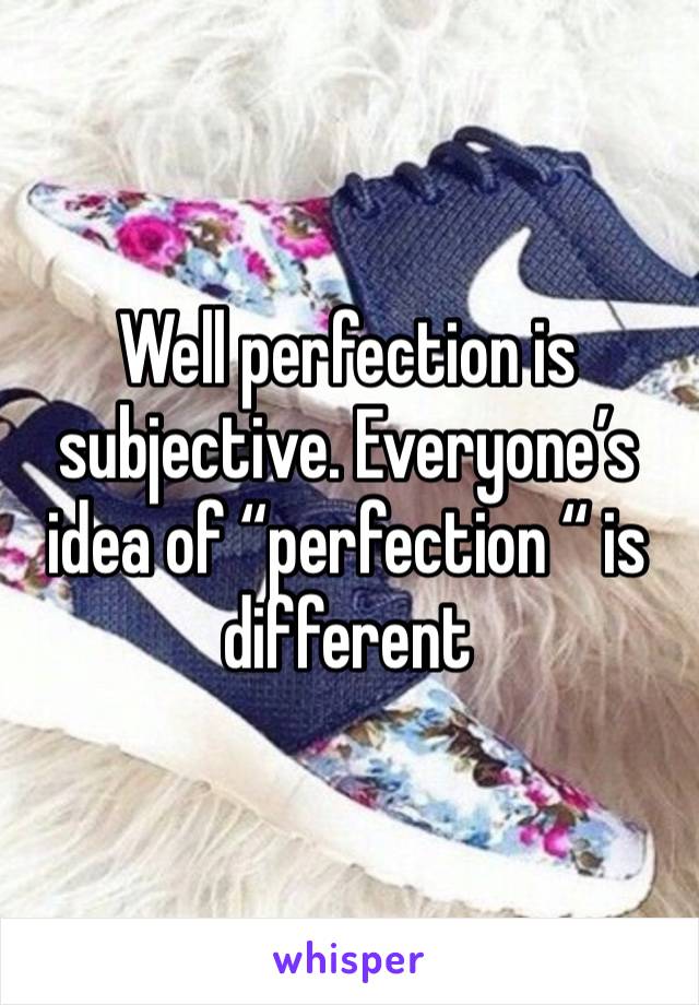 Well perfection is subjective. Everyone’s idea of “perfection “ is different 