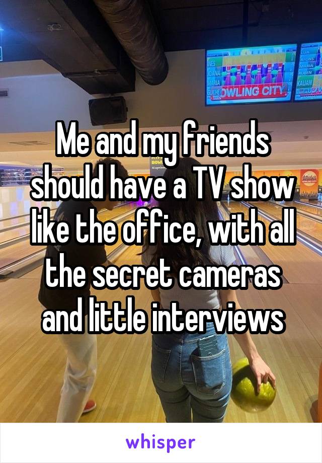 Me and my friends should have a TV show like the office, with all the secret cameras and little interviews