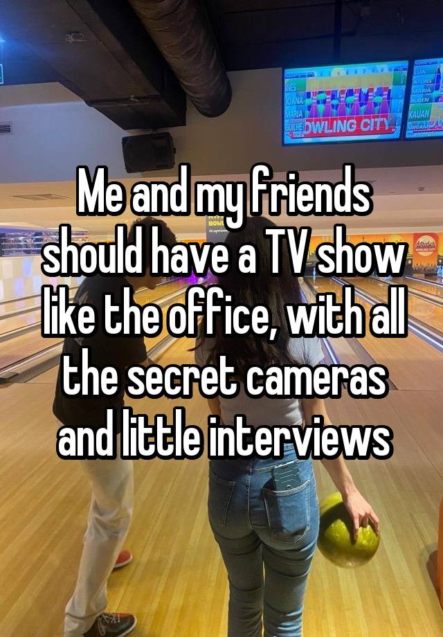 Me and my friends should have a TV show like the office, with all the secret cameras and little interviews