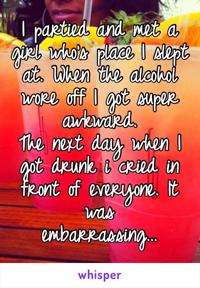 I partied and met a girl who’s place I slept at. When the alcohol wore off I got super awkward.
The next day when I got drunk i cried in front of everyone. It was 
embarrassing…