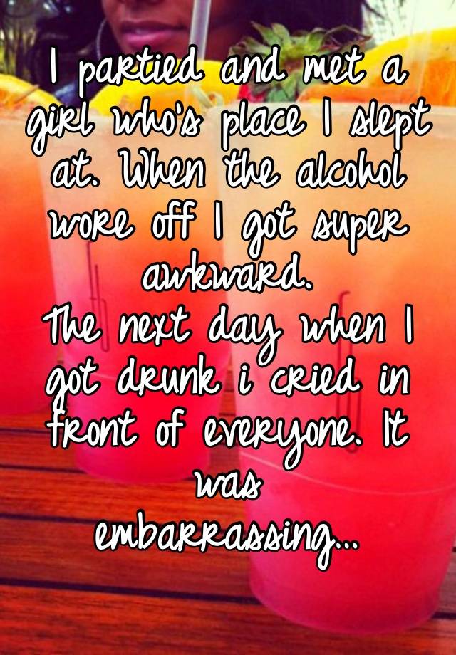 I partied and met a girl who’s place I slept at. When the alcohol wore off I got super awkward.
The next day when I got drunk i cried in front of everyone. It was 
embarrassing…