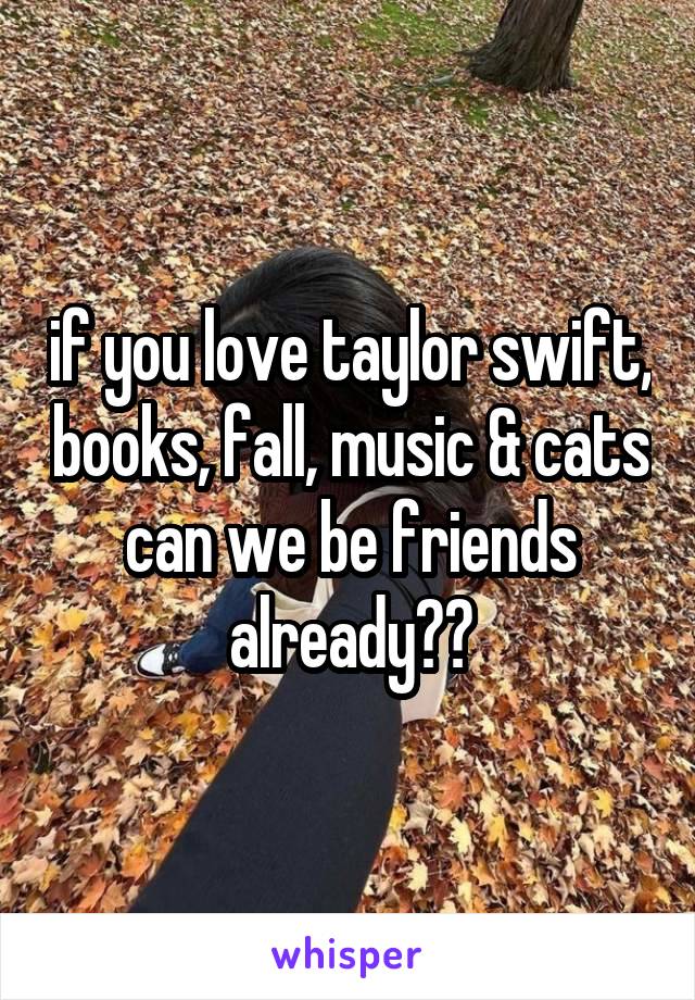 if you love taylor swift, books, fall, music & cats can we be friends already??